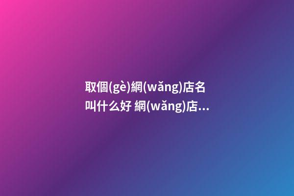 取個(gè)網(wǎng)店名叫什么好 網(wǎng)店取什么名字好-名學(xué)網(wǎng)